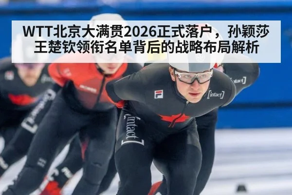 WTT北京大满贯2026正式落户，孙颖莎王楚钦领衔名单背后的战略布局解析